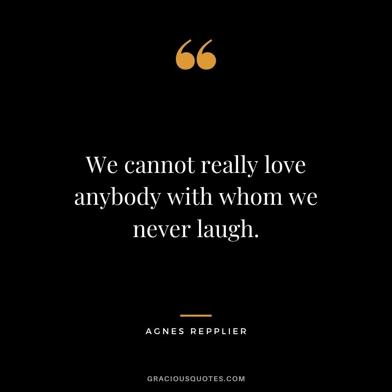 We cannot really love anybody with whom we never laugh. — Agnes Repplier