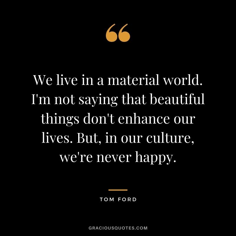 We live in a material world. I'm not saying that beautiful things don't enhance our lives. But, in our culture, we're never happy.