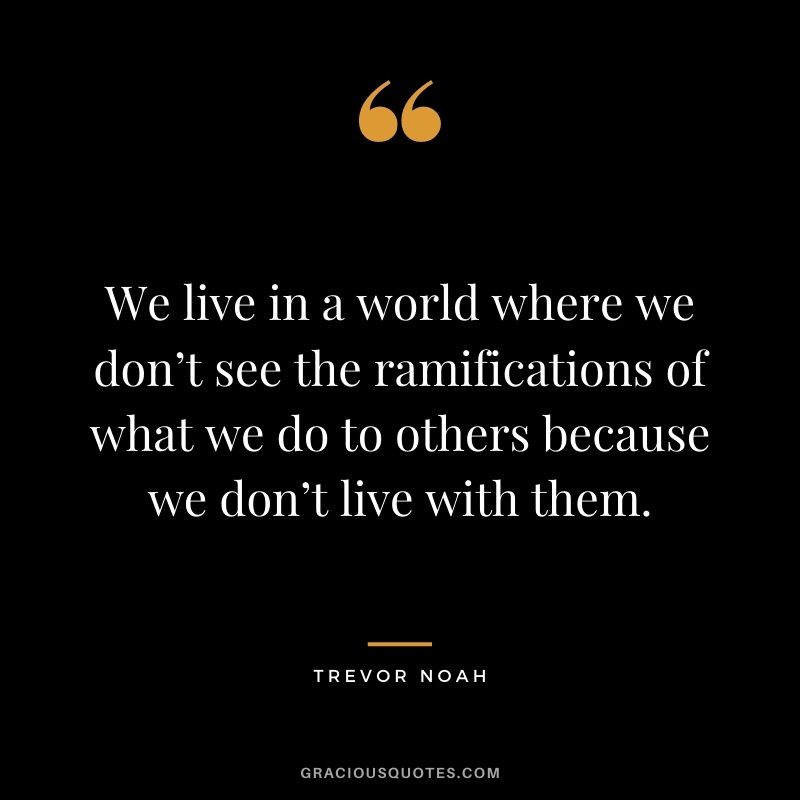 We live in a world where we don’t see the ramifications of what we do to others because we don’t live with them.