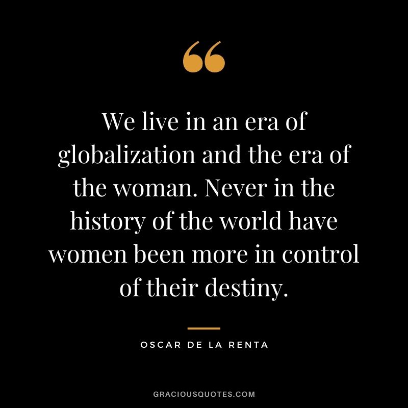 We live in an era of globalization and the era of the woman. Never in the history of the world have women been more in control of their destiny.