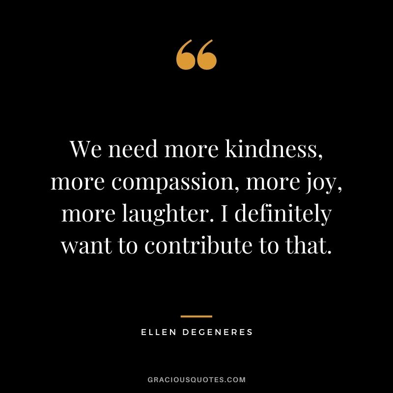 We need more kindness, more compassion, more joy, more laughter. I definitely want to contribute to that. - Ellen DeGeneres