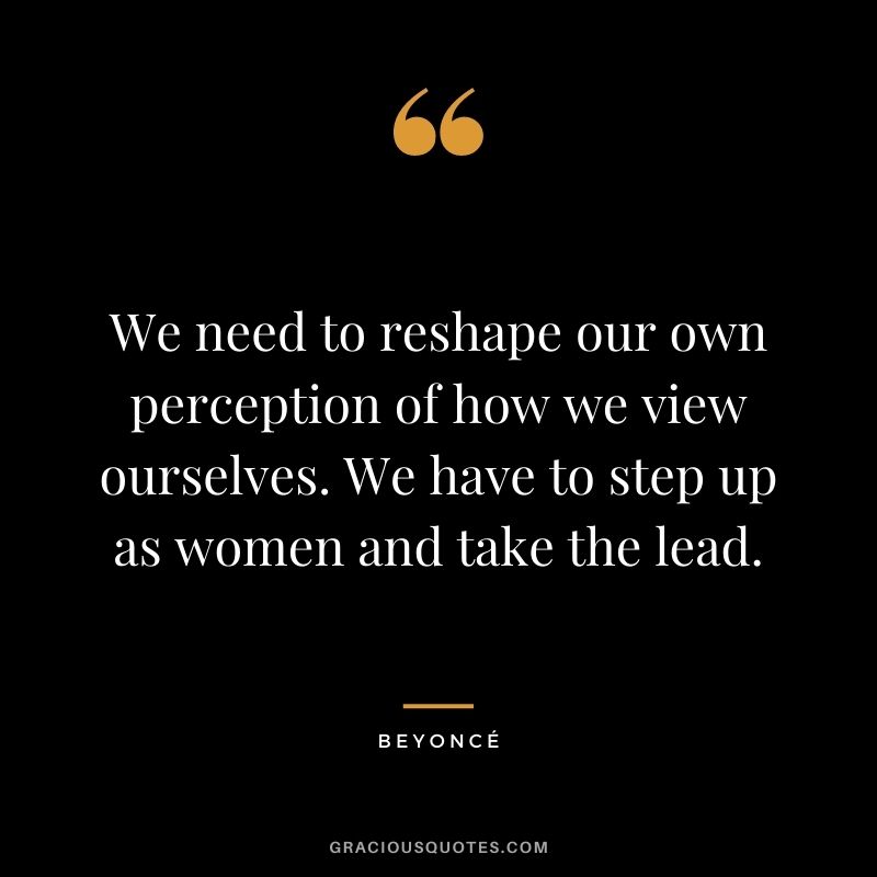 We need to reshape our own perception of how we view ourselves. We have to step up as women and take the lead.