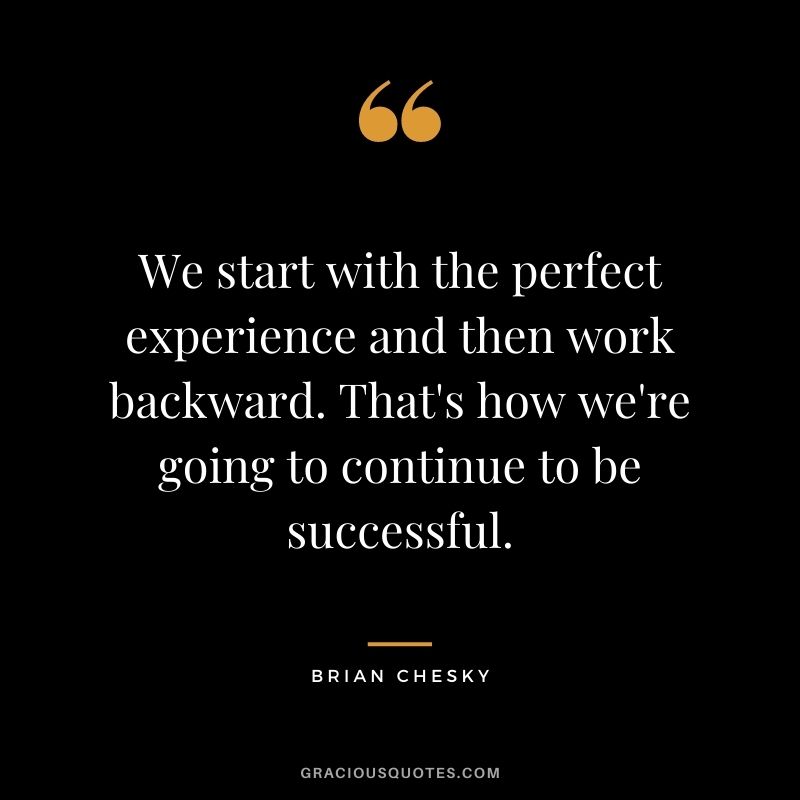 We start with the perfect experience and then work backward. That's how we're going to continue to be successful.