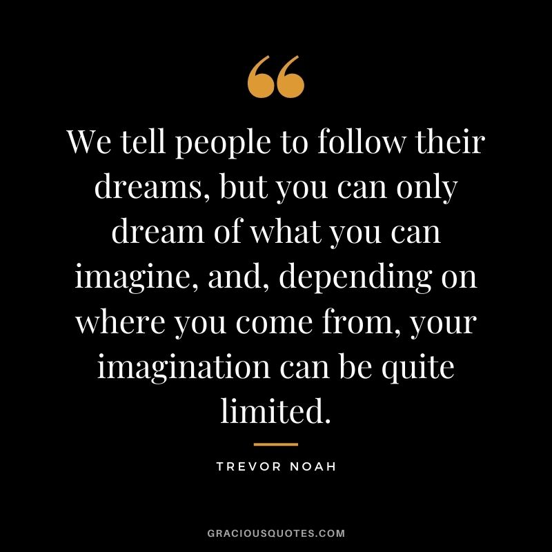 We tell people to follow their dreams, but you can only dream of what you can imagine, and, depending on where you come from, your imagination can be quite limited.