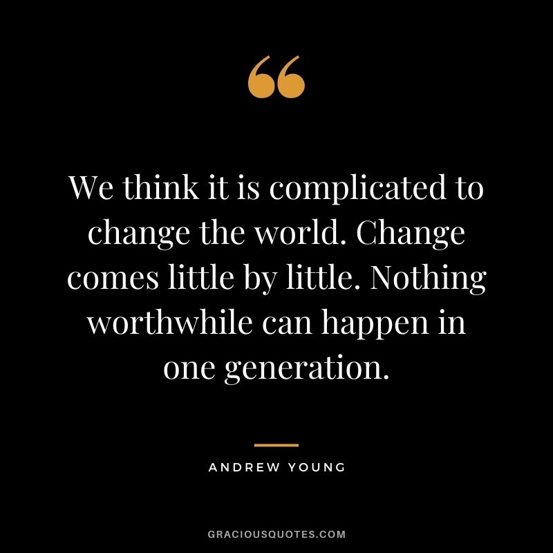 We think it is complicated to change the world. Change comes little by little. Nothing worthwhile can happen in one generation.