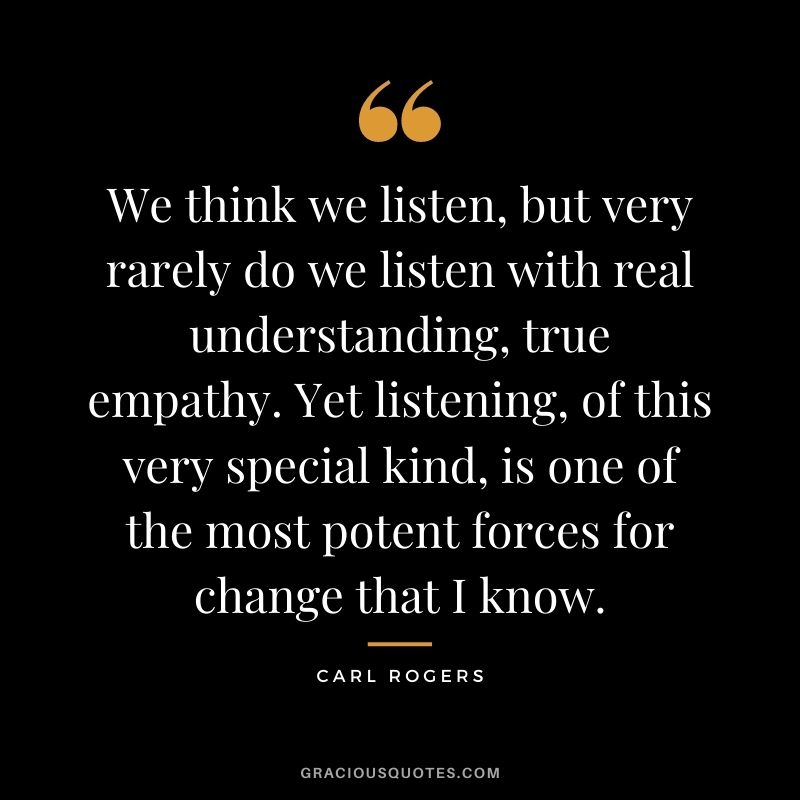 We think we listen, but very rarely do we listen with real understanding, true empathy. Yet listening, of this very special kind, is one of the most potent forces for change that I know.