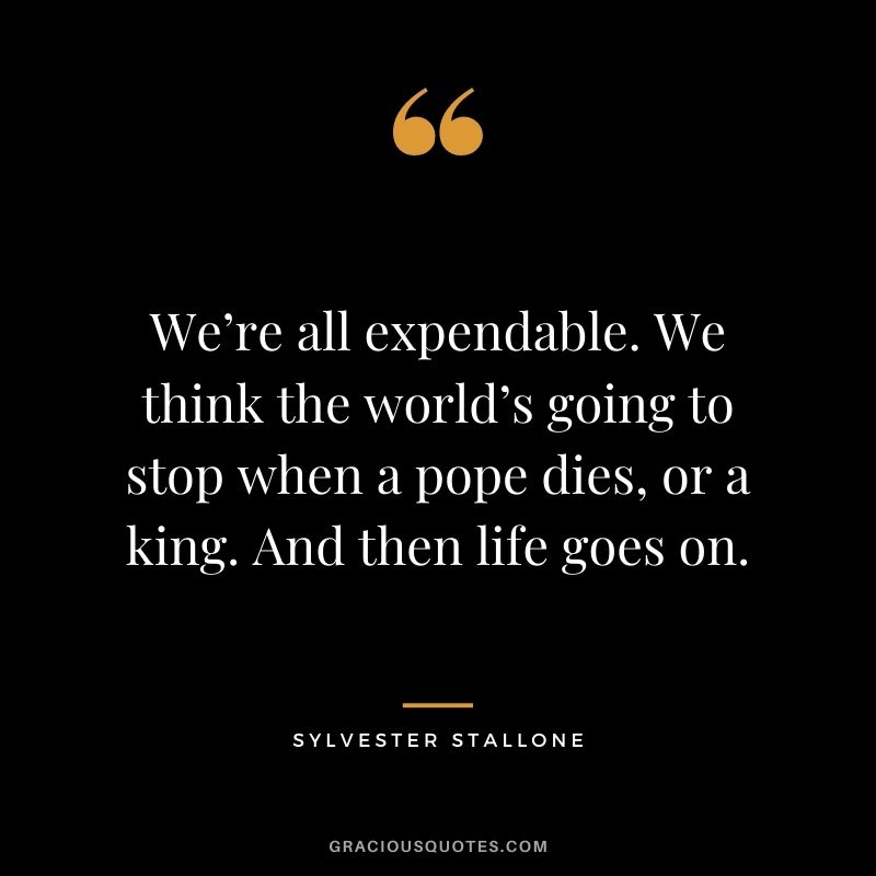 We’re all expendable. We think the world’s going to stop when a pope dies, or a king. And then life goes on.