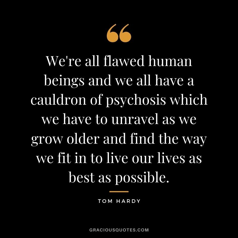 We're all flawed human beings and we all have a cauldron of psychosis which we have to unravel as we grow older and find the way we fit in to live our lives as best as possible.