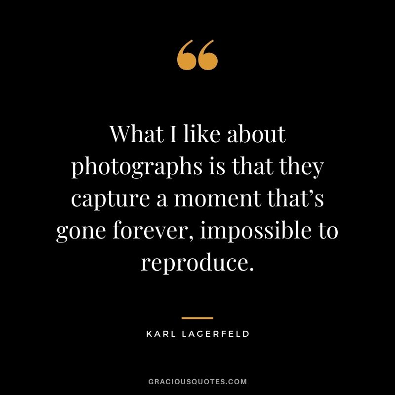 What I like about photographs is that they capture a moment that’s gone forever, impossible to reproduce.