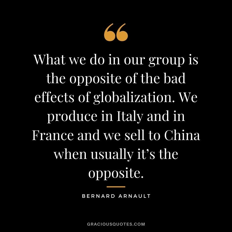 What we do in our group is the opposite of the bad effects of globalization. We produce in Italy and in France and we sell to China when usually it’s the opposite.