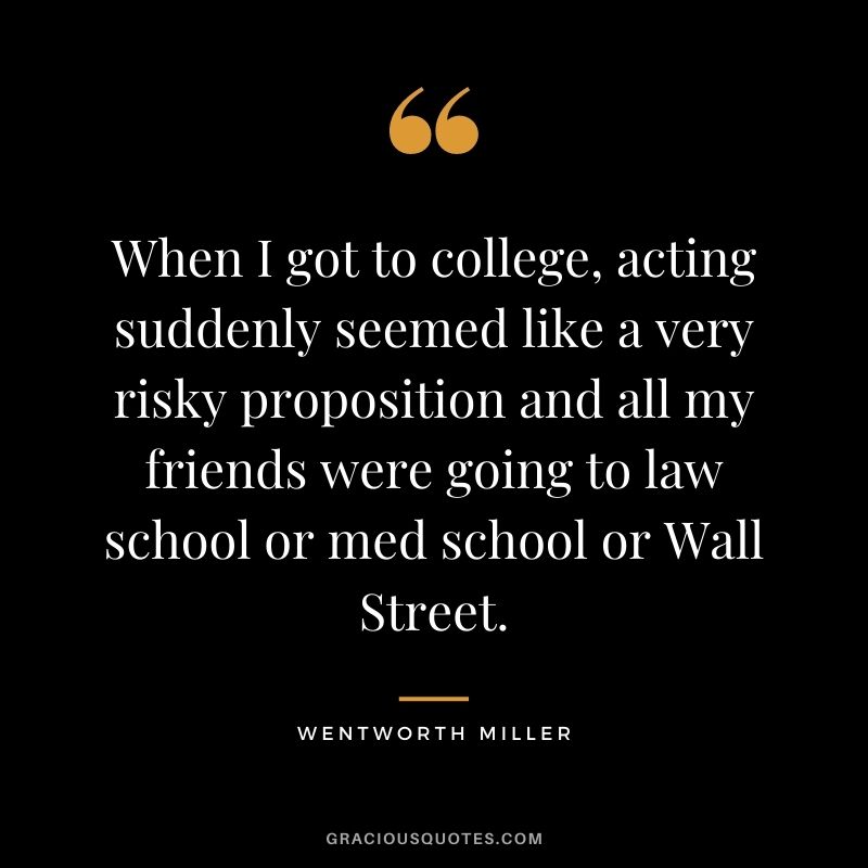 When I got to college, acting suddenly seemed like a very risky proposition and all my friends were going to law school or med school or Wall Street.