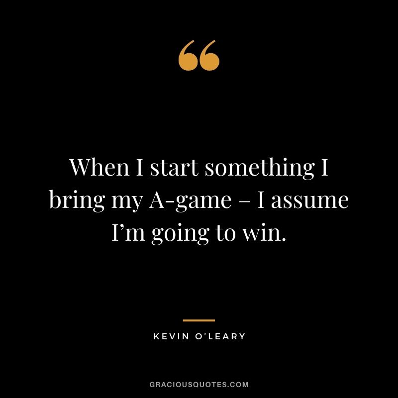 When I start something I bring my A-game – I assume I’m going to win.