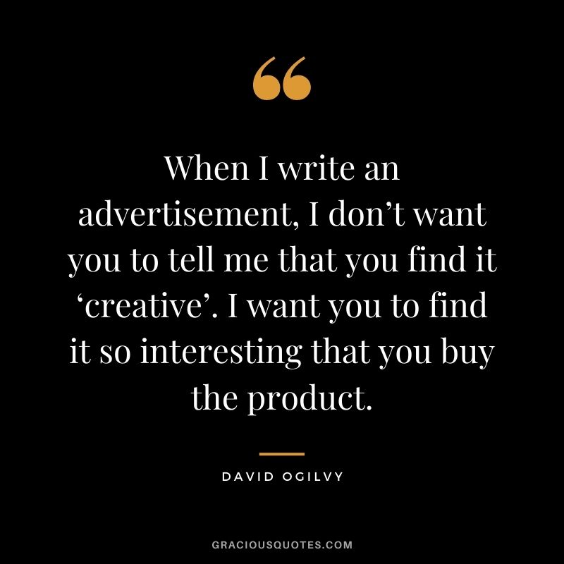 When I write an advertisement, I don’t want you to tell me that you find it ‘creative’. I want you to find it so interesting that you buy the product.