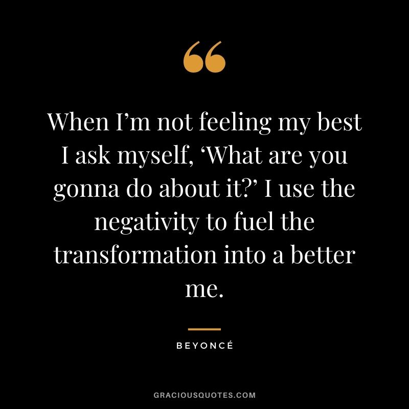 When I’m not feeling my best I ask myself, ‘What are you gonna do about it’ I use the negativity to fuel the transformation into a better me.