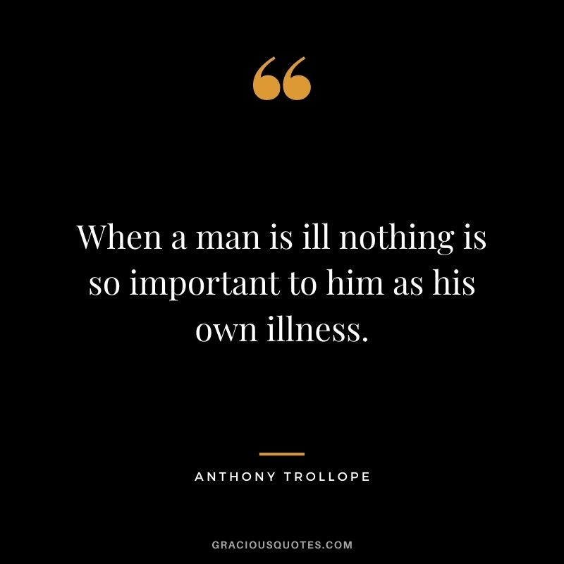 When a man is ill nothing is so important to him as his own illness.