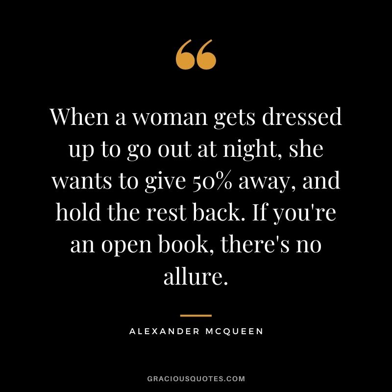 When a woman gets dressed up to go out at night, she wants to give 50% away, and hold the rest back. If you're an open book, there's no allure.