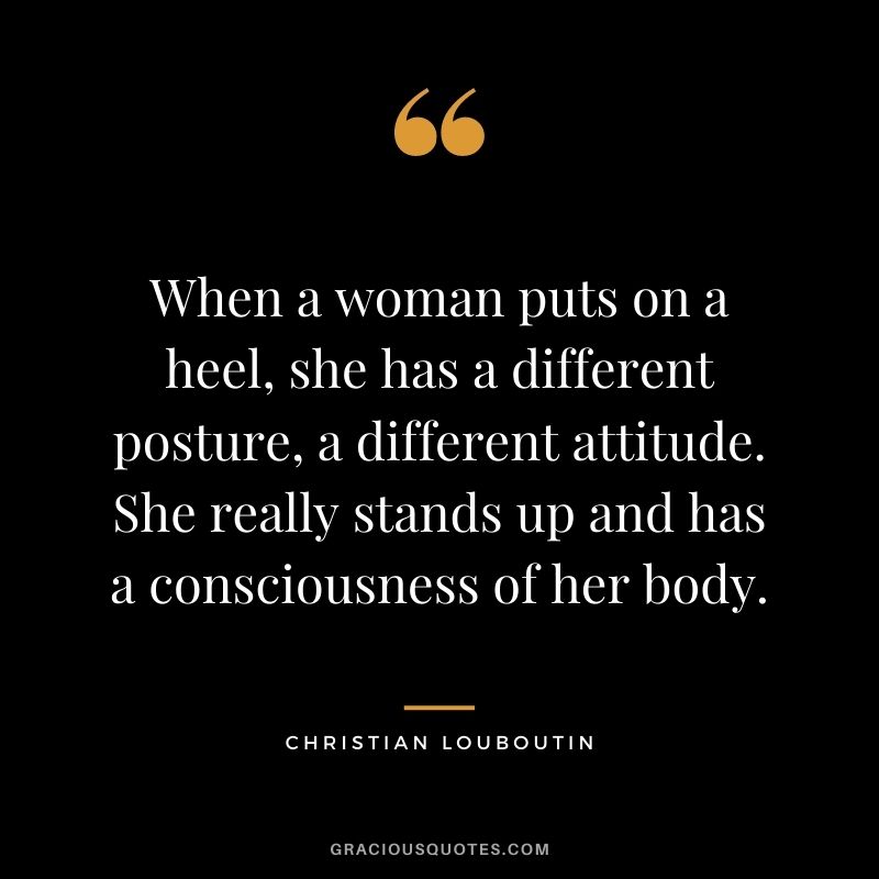 When a woman puts on a heel, she has a different posture, a different attitude. She really stands up and has a consciousness of her body.