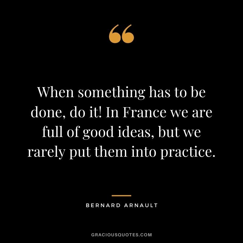 When something has to be done, do it! In France we are full of good ideas, but we rarely put them into practice.