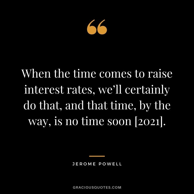 When the time comes to raise interest rates, we’ll certainly do that, and that time, by the way, is no time soon [2021].