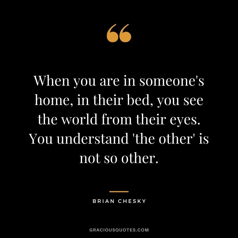 When you are in someone's home, in their bed, you see the world from their eyes. You understand 'the other' is not so other.