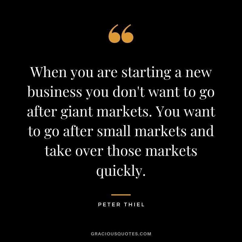 When you are starting a new business you don't want to go after giant markets. You want to go after small markets and take over those markets quickly.