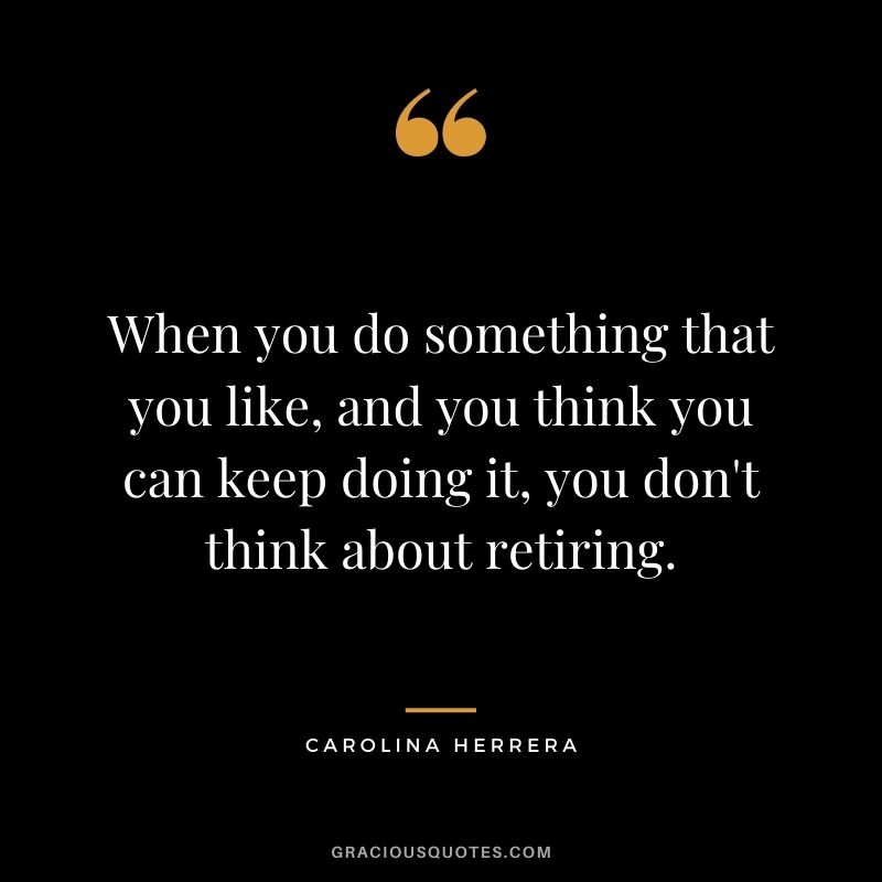 When you do something that you like, and you think you can keep doing it, you don't think about retiring.