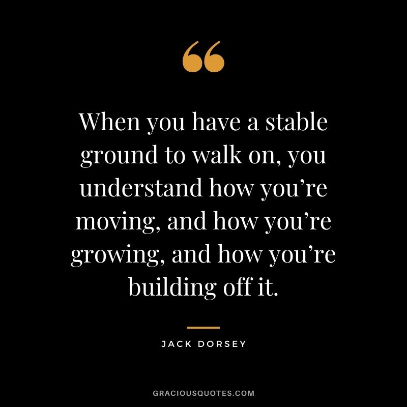 When you have a stable ground to walk on, you understand how you’re moving, and how you’re growing, and how you’re building off it.