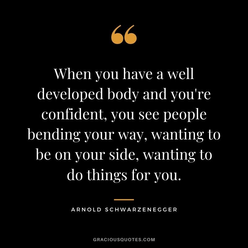 When you have a well developed body and you're confident, you see people bending your way, wanting to be on your side, wanting to do things for you.