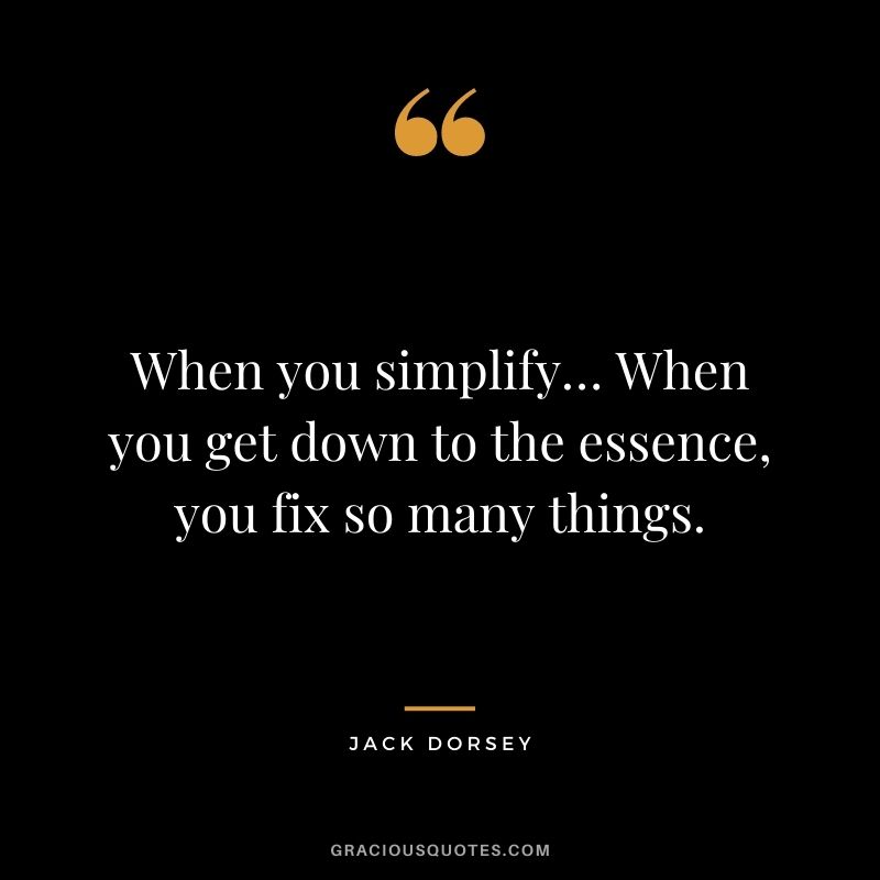 When you simplify… When you get down to the essence, you fix so many things.