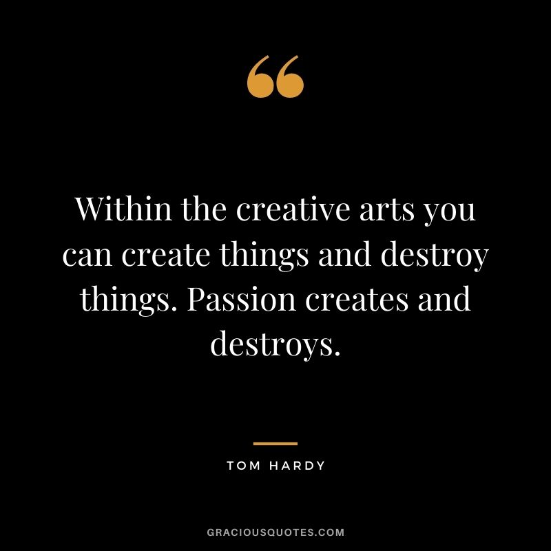 Within the creative arts you can create things and destroy things. Passion creates and destroys.