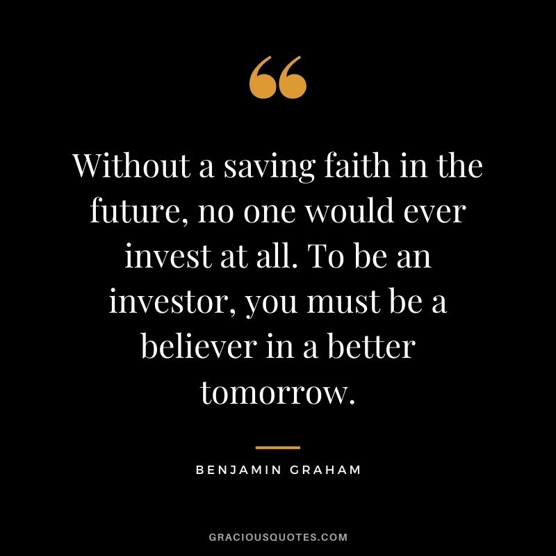 Without a saving faith in the future, no one would ever invest at all. To be an investor, you must be a believer in a better tomorrow.