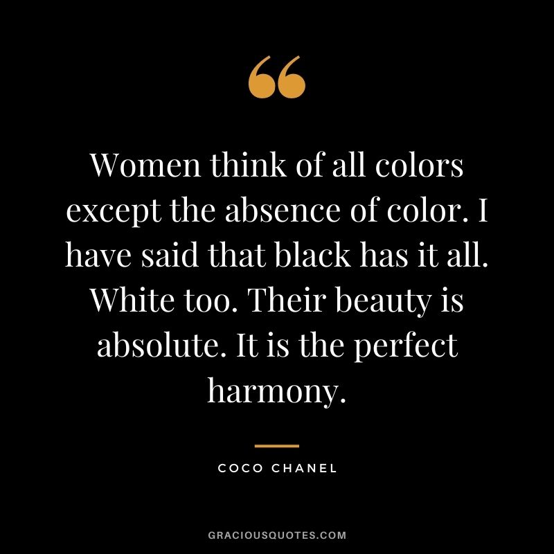 Women think of all colors except the absence of color. I have said that black has it all. White too. Their beauty is absolute. It is the perfect harmony.