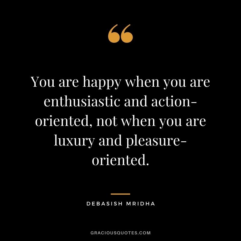 You are happy when you are enthusiastic and action-oriented, not when you are luxury and pleasure-oriented. ― Debasish Mridha