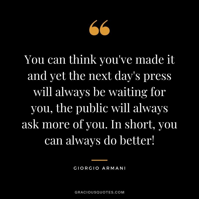 You can think you've made it and yet the next day's press will always be waiting for you, the public will always ask more of you. In short, you can always do better!