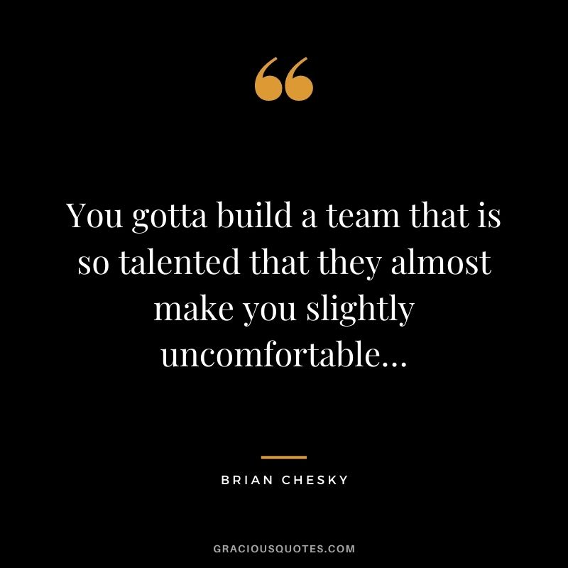 You gotta build a team that is so talented that they almost make you slightly uncomfortable…