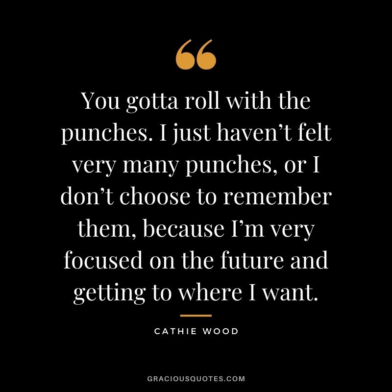 You gotta roll with the punches. I just haven’t felt very many punches, or I don’t choose to remember them, because I’m very focused on the future and getting to where I want.