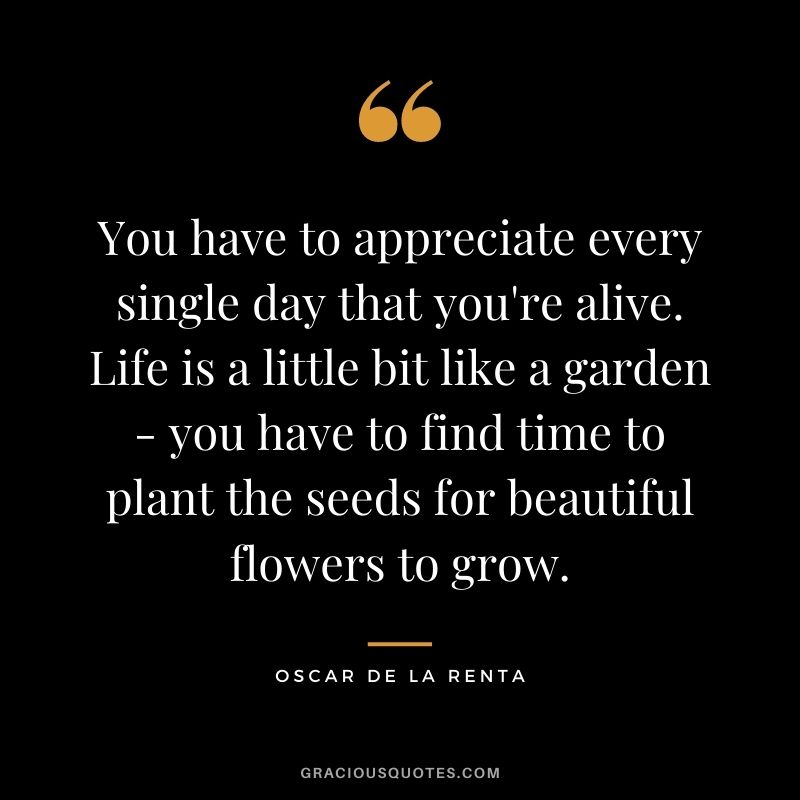 You have to appreciate every single day that you're alive. Life is a little bit like a garden - you have to find time to plant the seeds for beautiful flowers to grow.