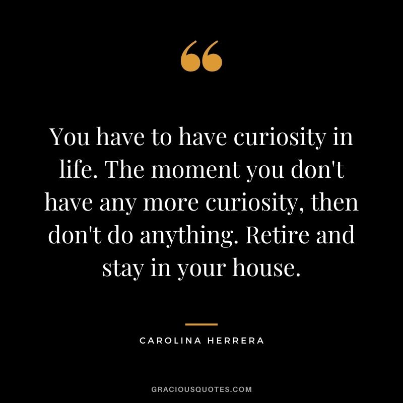 You have to have curiosity in life. The moment you don't have any more curiosity, then don't do anything. Retire and stay in your house.