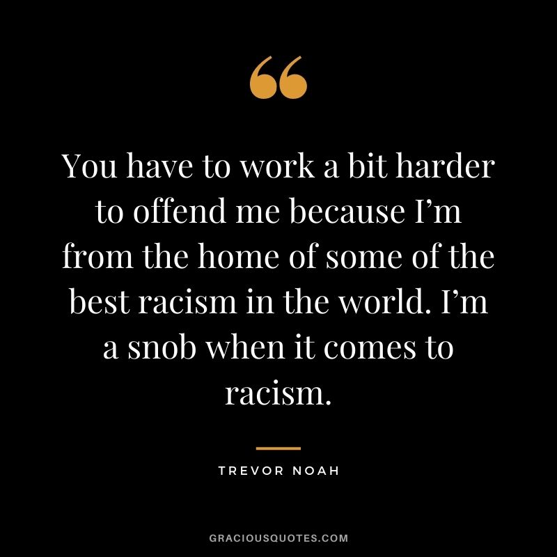 You have to work a bit harder to offend me because I’m from the home of some of the best racism in the world. I’m a snob when it comes to racism.