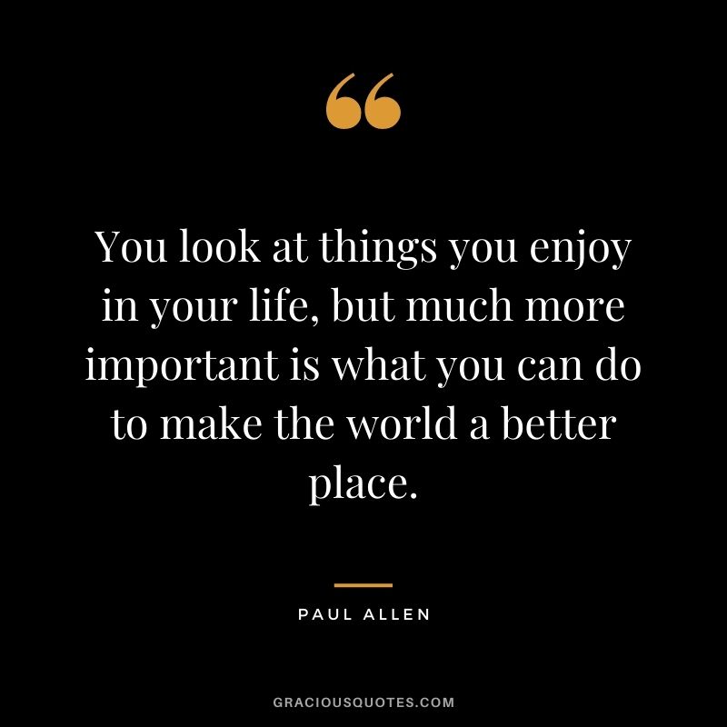 You look at things you enjoy in your life, but much more important is what you can do to make the world a better place.