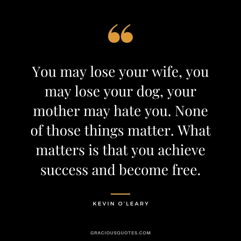 You may lose your wife, you may lose your dog, your mother may hate you. None of those things matter. What matters is that you achieve success and become free.