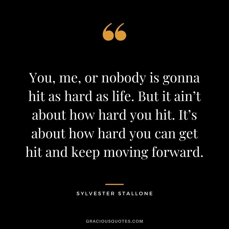 You, me, or nobody is gonna hit as hard as life. But it ain’t about how hard you hit. It’s about how hard you can get hit and keep moving forward.