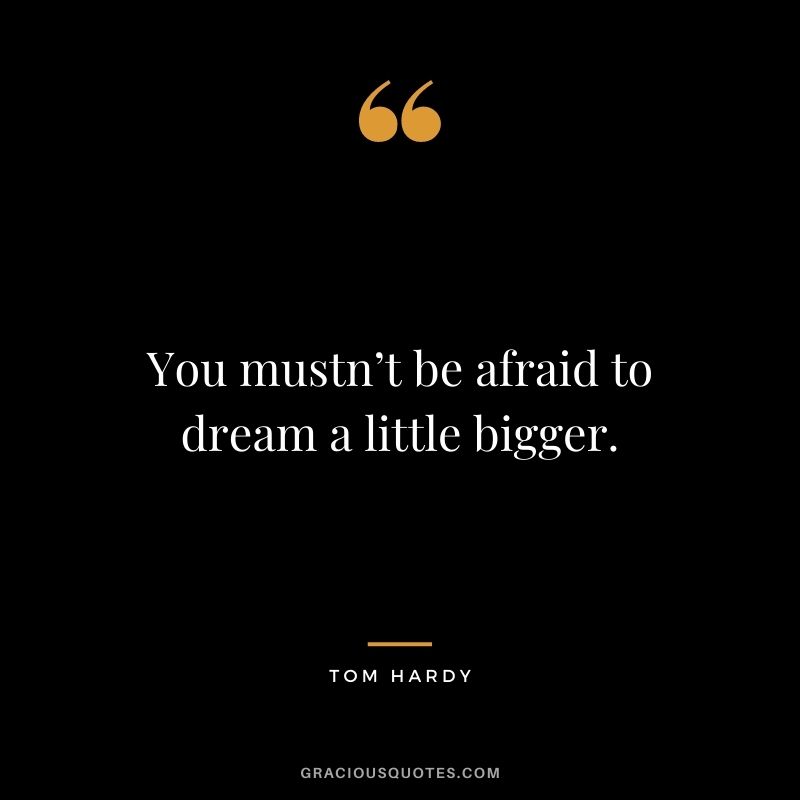 You mustn’t be afraid to dream a little bigger.