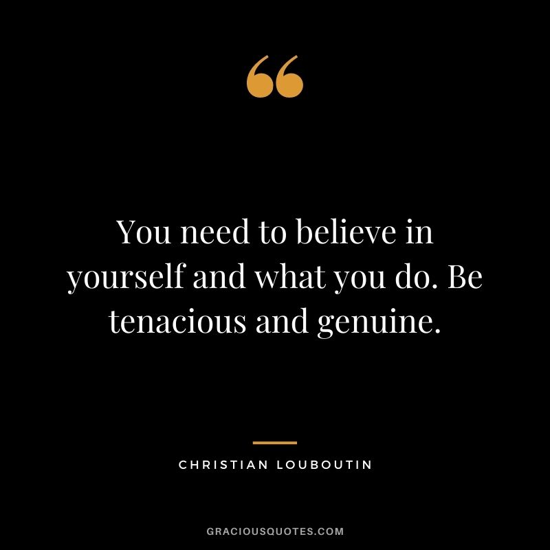 You need to believe in yourself and what you do. Be tenacious and genuine.