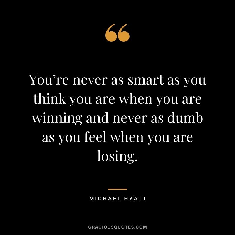 You’re never as smart as you think you are when you are winning and never as dumb as you feel when you are losing.