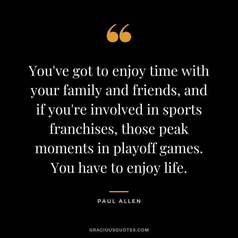 You've got to enjoy time with your family and friends, and if you're involved in sports franchises, those peak moments in playoff games. You have to enjoy life.