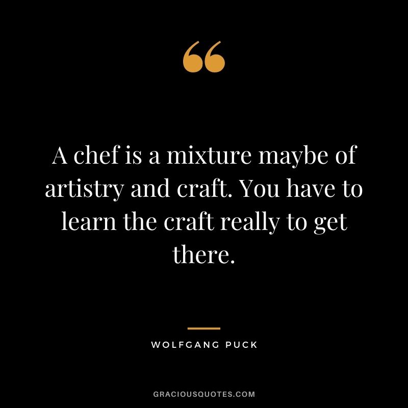 A chef is a mixture maybe of artistry and craft. You have to learn the craft really to get there.
