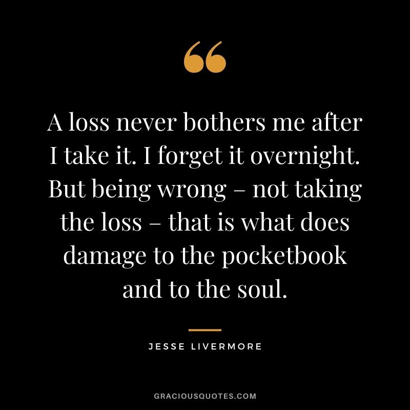 A loss never bothers me after I take it. I forget it overnight. But being wrong – not taking the loss – that is what does damage to the pocketbook and to the soul.