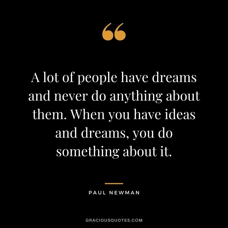 A lot of people have dreams and never do anything about them. When you have ideas and dreams, you do something about it.