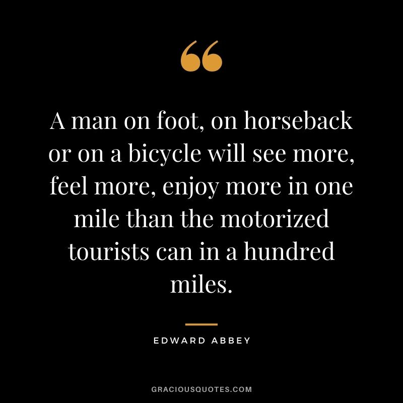 A man on foot, on horseback or on a bicycle will see more, feel more, enjoy more in one mile than the motorized tourists can in a hundred miles.